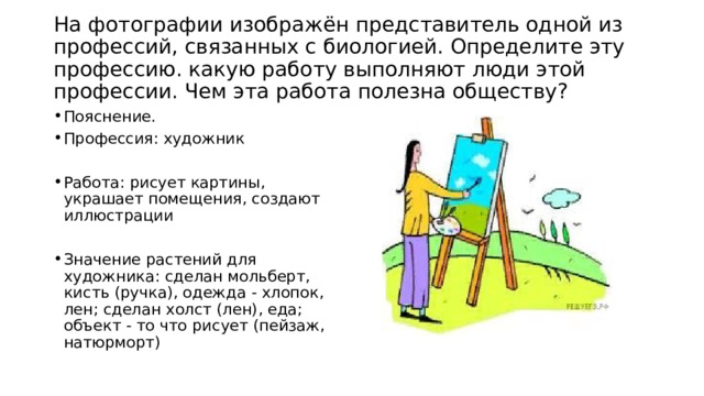  На фотографии изображён представитель одной из профессий, связанных с биологией. Определите эту профессию. какую работу выполняют люди этой профессии. Чем эта работа полезна обществу?   Пояснение. Профессия: художник Работа: рисует картины, украшает помещения, создают иллюстрации Значение растений для художника: сделан мольберт, кисть (ручка), одежда - хлопок, лен; сделан холст (лен), еда; объект - то что рисует (пейзаж, натюрморт) 