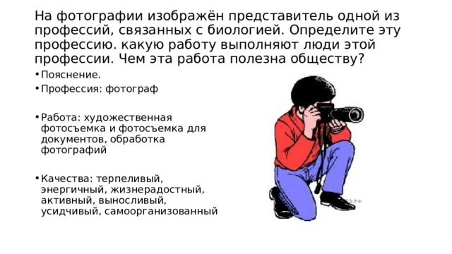  На фотографии изображён представитель одной из профессий, связанных с биологией. Определите эту профессию. какую работу выполняют люди этой профессии. Чем эта работа полезна обществу?   Пояснение. Профессия: фотограф Работа: художественная фотосъемка и фотосъемка для документов, обработка фотографий Качества: терпеливый, энергичный, жизнерадостный, активный, выносливый, усидчивый, самоорганизованный 