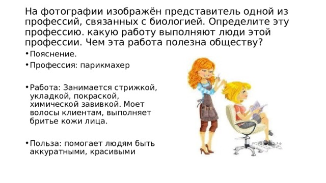  На фотографии изображён представитель одной из профессий, связанных с биологией. Определите эту профессию. какую работу выполняют люди этой профессии. Чем эта работа полезна обществу?   Пояснение. Профессия: парикмахер Работа: Занимается стрижкой, укладкой, покраской, химической завивкой. Моет волосы клиентам, выполняет бритье кожи лица. Польза: помогает людям быть аккуратными, красивыми 