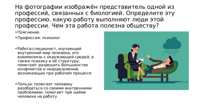  На фотографии изображён представитель одной из профессий, связанных с биологией. Определите эту профессию. какую работу выполняют люди этой профессии. Чем эта работа полезна обществу?   Пояснение. Профессия: психолог Работа:специалист, изучающий внутренний мир человека, его взаимосвязь с окружающей средой, а также психику и её структуру; помогают разрешать большинство конфликтов и недоразумений, возникающих при рабочем процессе Польза: помогает человеку разобраться со своими внутренними проблемами; помогает при найме человека на работу 