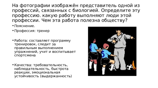  На фотографии изображён представитель одной из профессий, связанных с биологией. Определите эту профессию. какую работу выполняют люди этой профессии. Чем эта работа полезна обществу?   Пояснение. Профессия: тренер Работа: составляет программу тренировок, следит за правильным выполнением упражнений, учит и воспитывает спортсмена Качества: требовательность, наблюдательность, быстрота реакции, эмоциональная устойчивость (выдержанность) 