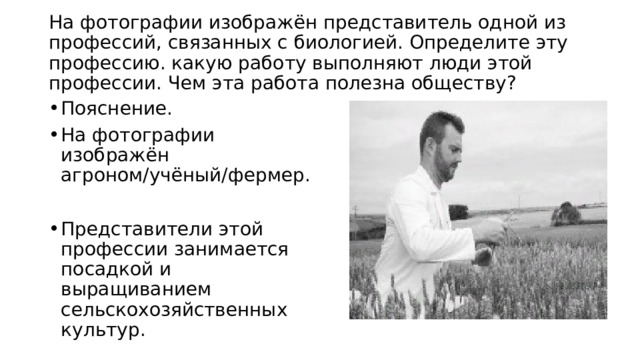  На фотографии изображён представитель одной из профессий, связанных с биологией. Определите эту профессию. какую работу выполняют люди этой профессии. Чем эта работа полезна обществу?   Пояснение. На фотографии изображён агроном/учёный/фермер. Представители этой профессии занимается посадкой и выращиванием сельскохозяйственных культур. 