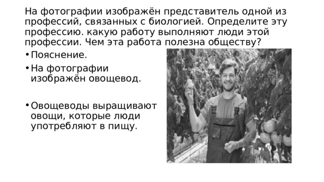  На фотографии изображён представитель одной из профессий, связанных с биологией. Определите эту профессию. какую работу выполняют люди этой профессии. Чем эта работа полезна обществу?   Пояснение. На фотографии изображён овощевод. Овощеводы выращивают овощи, которые люди употребляют в пищу. 