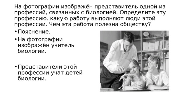 На фотографии изображён представитель одной из профессий, связанных с биологией. Определите эту профессию. какую работу выполняют люди этой профессии. Чем эта работа полезна обществу?   Пояснение. На фотографии изображён учитель биологии. Представители этой профессии учат детей биологии. 