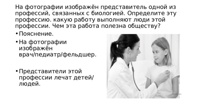 На фотографии изображён представитель одной из профессий, связанных с биологией. Определите эту профессию. какую работу выполняют люди этой профессии. Чем эта работа полезна обществу?   Пояснение. На фотографии изображён врач/педиатр/фельдшер. Представители этой профессии лечат детей/людей. 