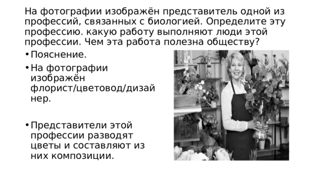  На фотографии изображён представитель одной из профессий, связанных с биологией. Определите эту профессию. какую работу выполняют люди этой профессии. Чем эта работа полезна обществу?   Пояснение. На фотографии изображён флорист/цветовод/дизайнер. Представители этой профессии разводят цветы и составляют из них композиции. 