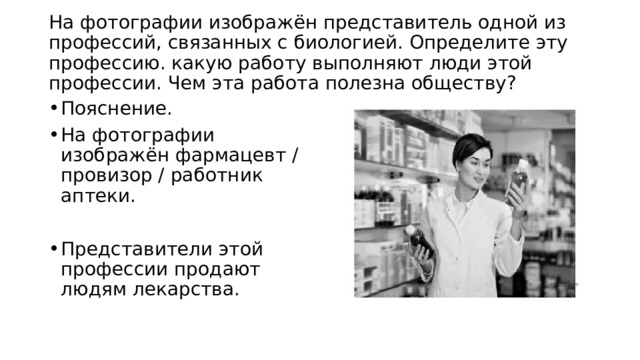  На фотографии изображён представитель одной из профессий, связанных с биологией. Определите эту профессию. какую работу выполняют люди этой профессии. Чем эта работа полезна обществу?   Пояснение. На фотографии изображён фармацевт / провизор / работник аптеки. Представители этой профессии продают людям лекарства. 