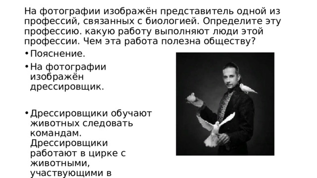  На фотографии изображён представитель одной из профессий, связанных с биологией. Определите эту профессию. какую работу выполняют люди этой профессии. Чем эта работа полезна обществу?   Пояснение. На фотографии изображён дрессировщик. Дрессировщики обучают животных следовать командам. Дрессировщики работают в цирке с животными, участвующими в выступлениях. 