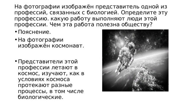  На фотографии изображён представитель одной из профессий, связанных с биологией. Определите эту профессию. какую работу выполняют люди этой профессии. Чем эта работа полезна обществу?   Пояснение. На фотографии изображён космонавт. Представители этой профессии летают в космос, изучают, как в условиях космоса протекают разные процессы, в том числе биологические. 