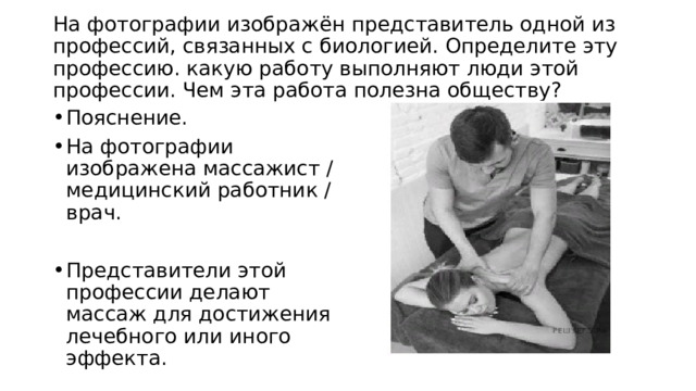  На фотографии изображён представитель одной из профессий, связанных с биологией. Определите эту профессию. какую работу выполняют люди этой профессии. Чем эта работа полезна обществу?   Пояснение. На фотографии изображена массажист / медицинский работник / врач. Представители этой профессии делают массаж для достижения лечебного или иного эффекта. 