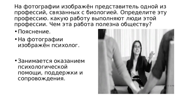 На фотографии изображён представитель одной из профессий, связанных с биологией. Определите эту профессию. какую работу выполняют люди этой профессии. Чем эта работа полезна обществу?   Пояснение. На фотографии изображён психолог. Занимается оказанием психологической помощи, поддержки и сопровождения. 