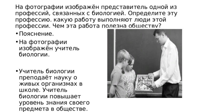  На фотографии изображён представитель одной из профессий, связанных с биологией. Определите эту профессию. какую работу выполняют люди этой профессии. Чем эта работа полезна обществу?   Пояснение. На фотографии изображён учитель биологии. Учитель биологии преподаёт науку о живых организмах в школе. Учитель биологии повышает уровень знания своего предмета в обществе. 