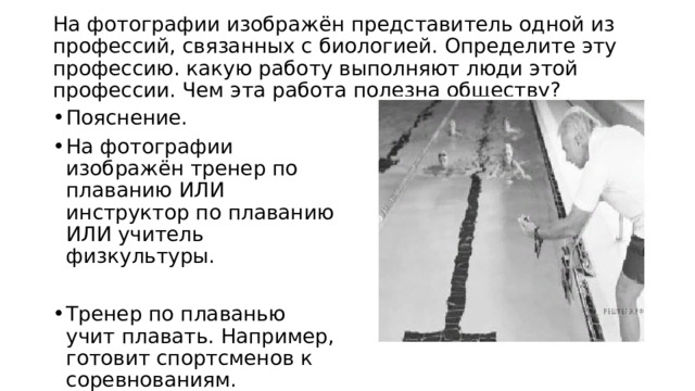  На фотографии изображён представитель одной из профессий, связанных с биологией. Определите эту профессию. какую работу выполняют люди этой профессии. Чем эта работа полезна обществу?   Пояснение. На фотографии изображён тренер по плаванию ИЛИ инструктор по плаванию ИЛИ учитель физкультуры. Тренер по плаванью учит плавать. Например, готовит спортсменов к соревнованиям. 