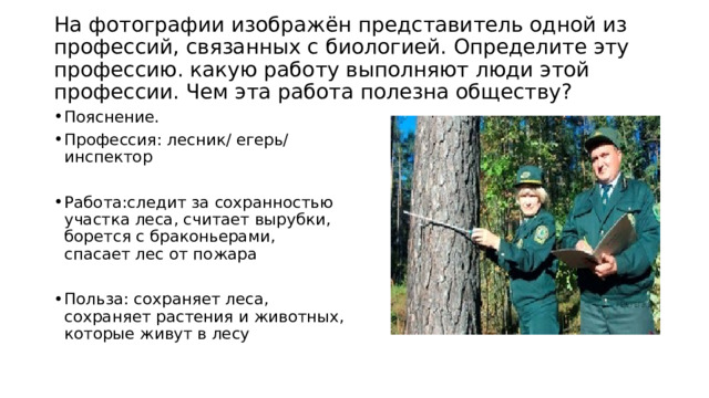  На фотографии изображён представитель одной из профессий, связанных с биологией. Определите эту профессию. какую работу выполняют люди этой профессии. Чем эта работа полезна обществу?   Пояснение. Профессия: лесник/ егерь/ инспектор Работа:следит за сохранностью участка леса, считает вырубки, борется с браконьерами, спасает лес от пожара Польза: сохраняет леса, сохраняет растения и животных, которые живут в лесу 