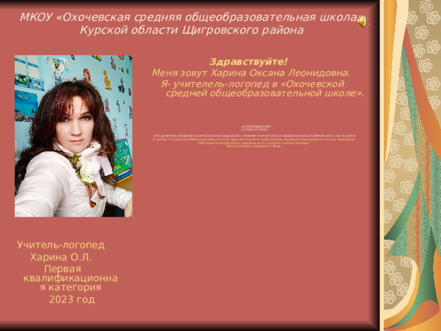 МКОУ «Охочевская средняя общеобразовательная школа»  Курской области Щигровского района    Здравствуйте!  Меня зовут Харина Оксана Леонидовна.  Я- учителель-логопед в «Охочевской средней общеобразовательной школе».    «Я НЕ ВОЛШЕБНИК,  Я ТОЛЬКО УЧУСЬ»    Эта удивительная фраза из детской сказки каждый день помогает мне не только в профессиональной деятельности, но и в жизни.  Я считаю, что каждый ребенок уникален. И что-то хорошее получится, если вложить максимум своих усилий и частичку своей души. Опыт практической работы, наверное, есть у каждого учителя-логопеда. Мне бы хотелось поделиться своим .  Учитель-логопед Харина О.Л. Первая квалификационная категория  202 3 год 