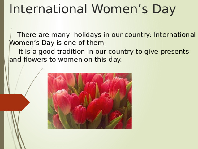 International Women’s Day  There are many holidays in our country: International Women’s Day is one of them .     It is a good tradition in our country to give presents and flowers to women on this day. 