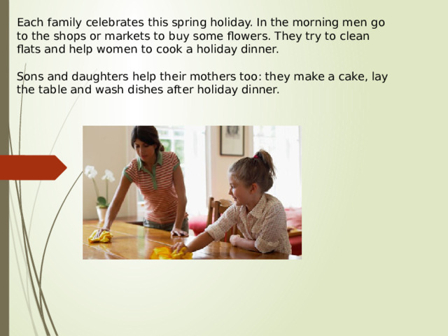 Each family celebrates this spring holiday. In the morning men go to the shops or markets to buy some flowers. They try to clean flats and help women to cook a holiday dinner.   Sons and daughters help their mothers too: they make a cake, lay the table and wash dishes after holiday dinner.   
