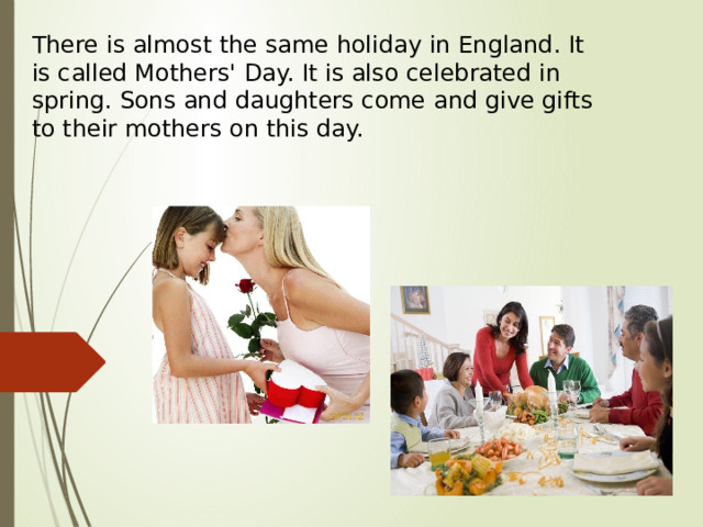There is almost the same holiday in England. It is called Mothers' Day. It is also celebrated in spring. Sons and daughters come and give gifts to their mothers on this day.   