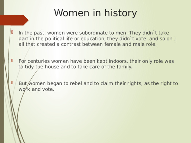Women in history In the past, women were subordinate to men. They didn`t take part in the political life or education, they didn`t vote and so on ; all that created a contrast between female and male role. For centuries women have been kept indoors, their only role was to tidy the house and to take care of the family. But women began to rebel and to claim their rights, as the right to work and vote. 