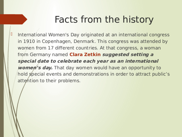 Facts from the history International Women's Day originated at an international congress in 1910 in Copenhagen, Denmark. This congress was attended by women from 17 different countries. At that congress, a woman from Germany named Clara Zetkin suggested setting a special date to celebrate each year as an international women’s day. That day women would have an opportunity to hold special events and demonstrations in order to attract public’s attention to their problems. 