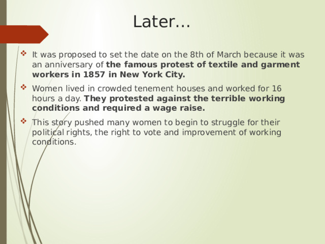 Later… It was proposed to set the date on the 8th of March because it was an anniversary of the famous protest of textile and garment workers in 1857 in New York City. Women lived in crowded tenement houses and worked for 16 hours a day. They protested against the terrible working conditions and required a wage raise. This story pushed many women to begin to struggle for their political rights, the right to vote and improvement of working conditions. 