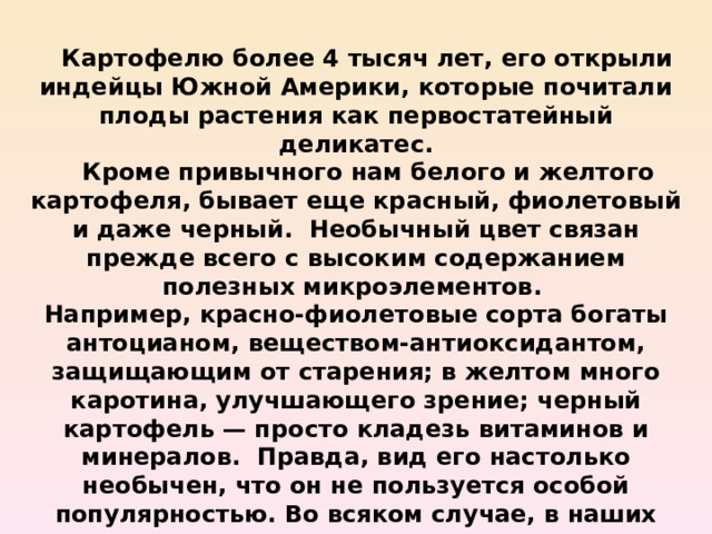  Картофелю более 4 тысяч лет, его открыли индейцы Южной Америки, которые почитали плоды растения как первостатейный деликатес.  Кроме привычного нам белого и желтого картофеля, бывает еще красный, фиолетовый и даже черный. Необычный цвет связан прежде всего с высоким содержанием полезных микроэлементов. Например, красно-фиолетовые сорта богаты антоцианом, веществом-антиоксидантом, защищающим от старения; в желтом много каротина, улучшающего зрение; черный картофель — просто кладезь витаминов и минералов. Правда, вид его настолько необычен, что он не пользуется особой популярностью. Во всяком случае, в наших широтах. 