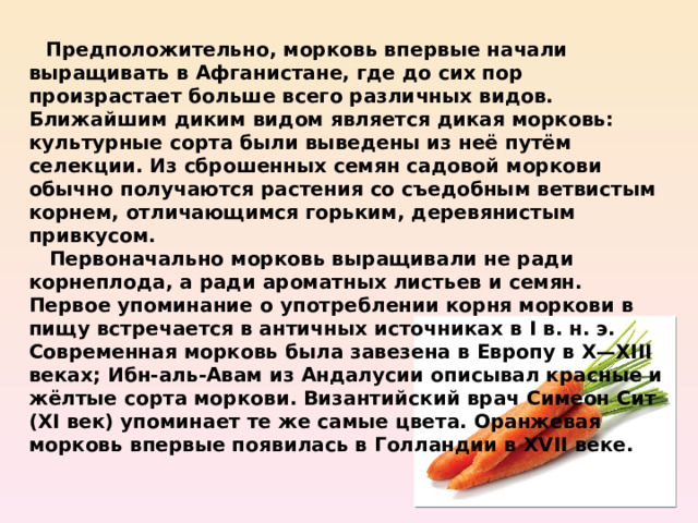  Предположительно, морковь впервые начали выращивать в Афганистане, где до сих пор произрастает больше всего различных видов. Ближайшим диким видом является дикая морковь: культурные сорта были выведены из неё путём селекции. Из сброшенных семян садовой моркови обычно получаются растения со съедобным ветвистым корнем, отличающимся горьким, деревянистым привкусом.  Первоначально морковь выращивали не ради корнеплода, а ради ароматных листьев и семян. Первое упоминание о употреблении корня моркови в пищу встречается в античных источниках в I в. н. э. Современная морковь была завезена в Европу в X—XIII веках; Ибн-аль-Авам из Андалусии описывал красные и жёлтые сорта моркови. Византийский врач Симеон Сит (XI век) упоминает те же самые цвета. Оранжевая морковь впервые появилась в Голландии в XVII веке. 