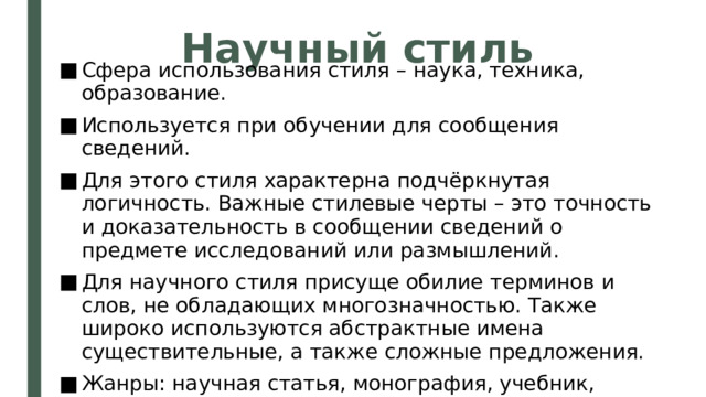 Научный стиль Сфера использования стиля – наука, техника, образование. Используется при обучении для сообщения сведений. Для этого стиля характерна подчёркнутая логичность. Важные стилевые черты – это точность и доказательность в сообщении сведений о предмете исследований или размышлений. Для научного стиля присуще обилие терминов и слов, не обладающих многозначностью. Также широко используются абстрактные имена существительные, а также сложные предложения. Жанры: научная статья, монография, учебник, реферат, доклад и др. 