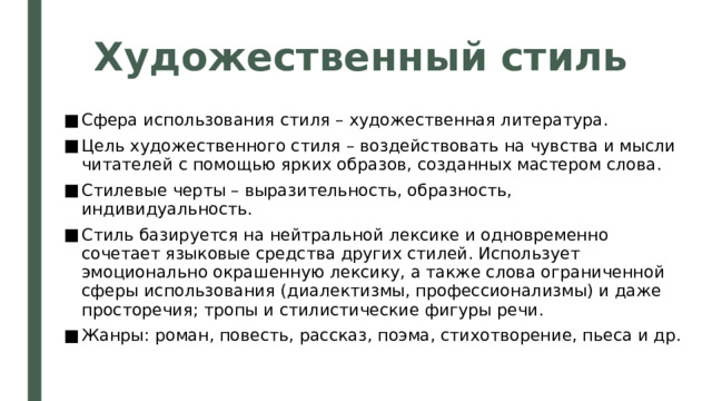 Художественный стиль Сфера использования стиля – художественная литература. Цель художественного стиля – воздействовать на чувства и мысли читателей с помощью ярких образов, созданных мастером слова. Стилевые черты – выразительность, образность, индивидуальность. Стиль базируется на нейтральной лексике и одновременно сочетает языковые средства других стилей. Использует эмоционально окрашенную лексику, а также слова ограниченной сферы использования (диалектизмы, профессионализмы) и даже просторечия; тропы и стилистические фигуры речи. Жанры: роман, повесть, рассказ, поэма, стихотворение, пьеса и др. 