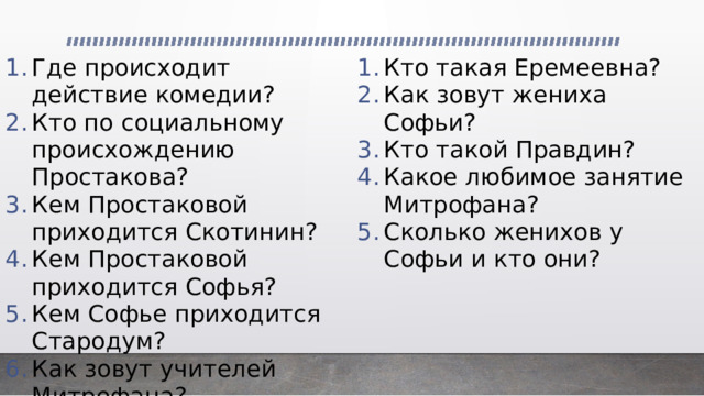 Где происходит действие комедии? Кто по социальному происхождению Простакова? Кем Простаковой приходится Скотинин? Кем Простаковой приходится Софья? Кем Софье приходится Стародум? Как зовут учителей Митрофана? Кто такая Еремеевна? Как зовут жениха Софьи? Кто такой Правдин? Какое любимое занятие Митрофана? Сколько женихов у Софьи и кто они? 