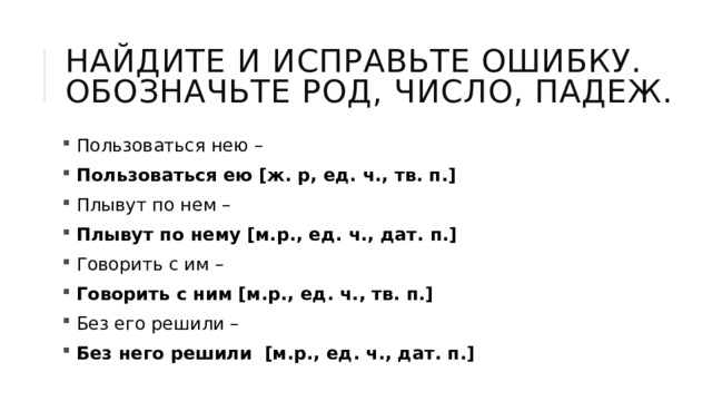 Найдите и исправьте ошибку. Обозначьте род, число, падеж.  Пользоваться нею –  Пользоваться ею [ж. р, ед. ч., тв. п.]  Плывут по нем –  Плывут по нему [м.р., ед. ч., дат. п.]  Говорить с им –  Говорить с ним [м.р., ед. ч., тв. п.]  Без его решили –  Без него решили  [м.р., ед. ч., дат. п.] 