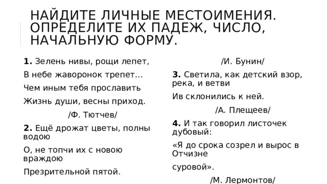Найдите личные местоимения. Определите их падеж, число, начальную форму. 1. Зелень нивы, рощи лепет, В небе жаворонок трепет... Чем иным тебя прославить Жизнь души, весны приход. /Ф. Тютчев/ /И. Бунин/ 3. Светила, как детский взор, река, и ветви Ив склонились к ней. /А. Плещеев/ 4. И так говорил листочек дубовый: «Я до срока созрел и вырос в Отчизне суровой». /М. Лермонтов/ 2. Ещё дрожат цветы, полны водою О, не топчи их с новою враждою Презрительной пятой. 