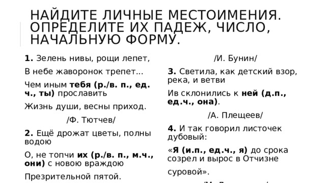 Найдите личные местоимения. Определите их падеж, число, начальную форму. 1. Зелень нивы, рощи лепет, В небе жаворонок трепет... Чем иным  тебя (р./в. п., ед. ч., ты) прославить Жизнь души, весны приход. /Ф. Тютчев/ /И. Бунин/ 3. Светила, как детский взор, река, и ветви Ив склонились к  ней (д.п., ед.ч., она) . /А. Плещеев/ 4. И так говорил листочек дубовый: « Я (и.п., ед.ч., я) до срока созрел и вырос в Отчизне суровой». /М. Лермонтов/ 2. Ещё дрожат цветы, полны водою О, не топчи  их (р./в. п., м.ч., они) с новою враждою Презрительной пятой. 