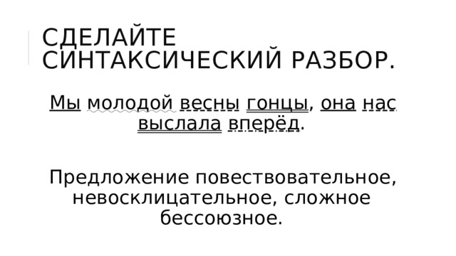 Сделайте синтаксический разбор. Мы  молодой  весны  гонцы , она  нас  выслала  вперёд . Предложение повествовательное, невосклицательное, сложное бессоюзное. 