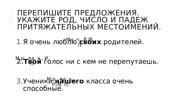 Перепишите предложения. Укажите род, число и падеж притяжательных местоимений. Я очень люблю своих родителей. Твой голос ни с кем не перепутаешь. Ученики нашего класса очень способные. Мн. ч., Р./В. П. М.р., ед. ч., И. П. М.р., ед. ч., Р./В. П. 