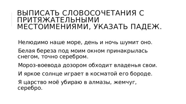 Выписать словосочетания с притяжательными местоимениями, указать падеж. Нелюдимо наше море, день и ночь шумит оно. Белая береза под моим окном принакрылась снегом, точно серебром. Мороз-воевода дозором обходит владенья свои. И яркое солнце играет в косматой его бороде. Я царство моё убираю в алмазы, жемчуг, серебро. 
