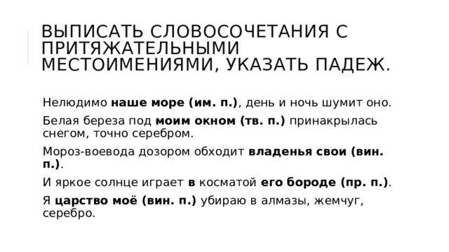 Выписать словосочетания с притяжательными местоимениями, указать падеж. Нелюдимо наше море (им. п.) , день и ночь шумит оно. Белая береза под моим окном (тв. п.) принакрылась снегом, точно серебром. Мороз-воевода дозором обходит владенья свои (вин. п.) . И яркое солнце играет в косматой его бороде (пр. п.) . Я царство моё (вин. п.) убираю в алмазы, жемчуг, серебро. 