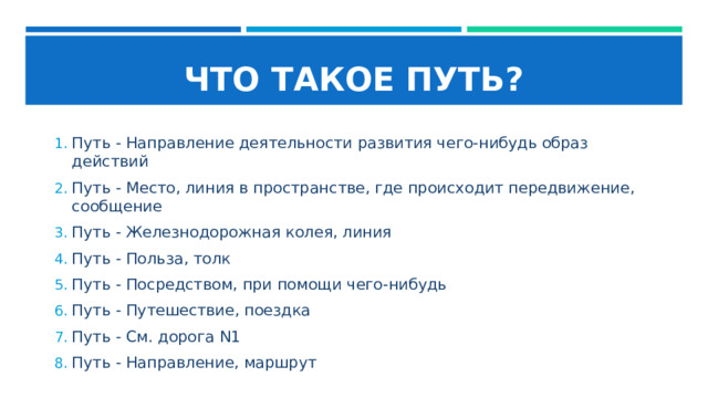 ЧТО ТАКОЕ ПУТЬ? Путь - Направление деятельности развития чего-нибудь образ действий Путь - Место, линия в пространстве, где происходит передвижение, сообщение Путь - Железнодорожная колея, линия Путь - Польза, толк Путь - Посредством, при помощи чего-нибудь Путь - Путешествие, поездка Путь - См. дорога N1 Путь - Направление, маршрут 
