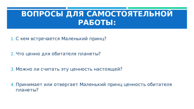 ВОПРОСЫ ДЛЯ САМОСТОЯТЕЛЬНОЙ РАБОТЫ: С кем встречается Маленький принц?  Что ценно для обитателя планеты?  Можно ли считать эту ценность настоящей?  Принимает или отвергает Маленький принц ценность обитателя планеты? 