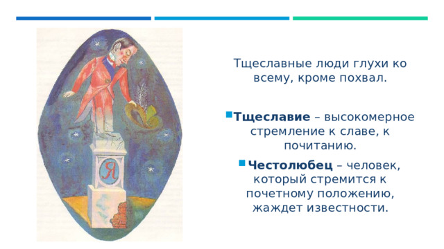 Тщеславные люди глухи ко всему, кроме похвал. Тщеславие – высокомерное стремление к славе, к почитанию. Честолюбец – человек, который стремится к почетному положению, жаждет известности. 