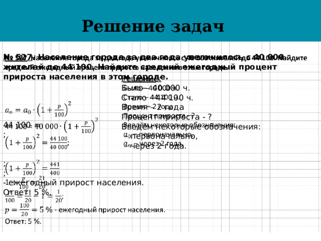 Решение задач   № 527 . Население города за два года увеличилось с 40 000 жителей до 44 100. Найдите средний ежегодный процент прироста населения в этом городе.    44 100 = ;   ; ; - ежегодный прирост населения. Ответ: 5 %. Решение:   Было – 40 000 ч. Стало – 44 100 ч. Время – 2 года Процент прироста - ? Введём некоторые обозначения: – первоначально, – через 2 года. 