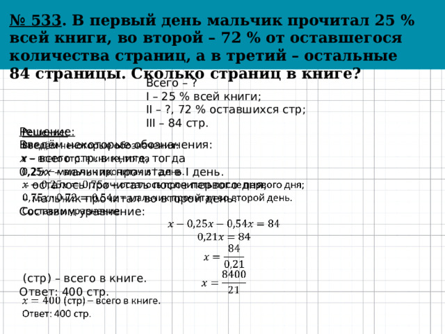 № 533 . В первый день мальчик прочитал 25 % всей книги, во второй – 72 % от оставшегося количества страниц, а в третий – остальные 84 страницы. Сколько страниц в книге? Всего – ? I – 25 % всей книги; II – ?, 72 % оставшихся стр; III – 84 стр. Решение:   Введём некоторые обозначения: x – всего стр. в книге, тогда 0,25 x – мальчик прочитал в I день. – осталось прочитать после первого дня;  – мальчик прочитал во второй день. Составим уравнение:  (стр) – всего в книге. Ответ: 400 стр. 