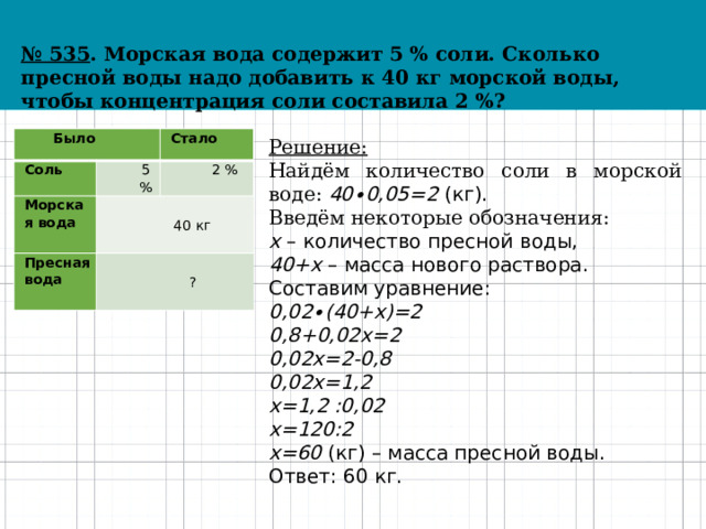 № 535 . Морская вода содержит 5 % соли. Сколько пресной воды надо добавить к 40 кг морской воды, чтобы концентрация соли составила 2 %? Было Соль Стало 5 % Морская вода 40 кг 2 % Пресная вода ? Решение: Найдём количество соли в морской воде: 40∙0,05=2 (кг). Введём некоторые обозначения: x – количество пресной воды, 40+x – масса нового раствора. Составим уравнение: 0,02∙(40+x)=2 0,8+0,02x=2 0,02x=2-0,8 0,02x=1,2 x=1,2 :0,02 x=120:2 x=60 (кг) – масса пресной воды. Ответ: 60 кг. 