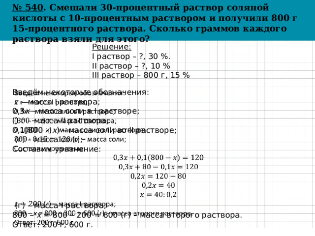 № 540 . Смешали 30-процентный раствор соляной кислоты с 10-процентным раствором и получили 800 г 15-процентного раствора. Сколько граммов каждого раствора взяли для этого? Решение: I раствор – ?, 30 %. II раствор – ?, 10 % III раствор – 800 г, 15 % Введём некоторые обозначения:    г – масса I раствора; 0,3 x – масса соли в I растворе; () г – масса II раствора; 0,1(800 – x ) – масса соли во II растворе;  (г) – масса соли; Составим уравнение:  (г) – масса I раствора; 800 – x = 800 – 200 = 600 (г) – масса второго раствора. Ответ: 200 г, 600 г. 