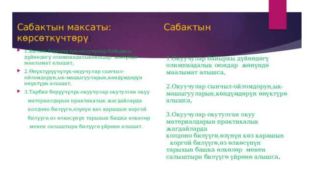 Сабактын максаты: Сабактын көрсөткүчтөрү : 1.Билим берүүчүлүк-окуучулар байыркы дүйнөдөгү олимпиадалыкоюндар жөнүндө маалымат алышат, 2.Өнүктүрүүчүлүк-окуучулар сынчыл-ойломдорун,ык-машыгууларын,көндүмдөрүн өнүктүрө алышат, 3.Тарбия берүүчүлүк-окуучулар окутулган окуу  материалдарын практикалык жагдайларда  колдоно билүүгө,өзүнүн көз карашын коргой  билүүгө,өз өлкөсүнүн тарыхын башка өлкөлөр  менен салыштыра билүүгө үйрөнө алышат. 1.Окуучулар байыркы дүйнөдөгү олимпиадалык оюндар жөнүндө маалымат алышса, 2.Окуучулар сынчыл-ойломдорун,ык-машыгууларын,көндүмдөрүн өнүктүрө алышса, 3.Окуучулар окутулган окуу материалдарын практикалык жагдайларда колдоно билүүгө,өзүнүн көз карашын коргой билүүгө,өз өлкөсүнүн тарыхын башка өлкөлөр менен салыштыра билүүгө үйрөнө алышса . 