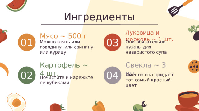 Ингредиенты Луковица и морковь ~ 1 шт. Мясо ~ 500 г 01 03 Можно взять или говядину, или свинину или курицу Они обязательно нужны для наваристого супа Картофель ~ 4 шт. Свекла ~ 3 шт. 02 04 Почистите и нарежьте ее кубиками Именно она придаст тот самый красный цвет 