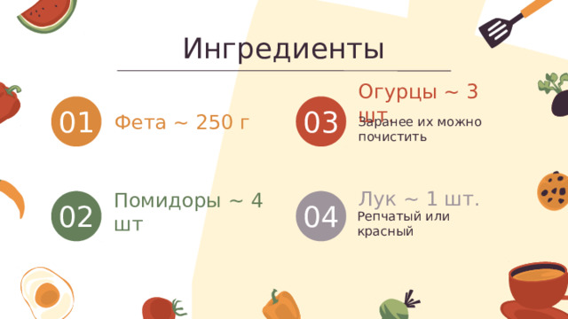 Ингредиенты Огурцы ~ 3 шт. 03 01 Заранее их можно почистить Фета ~ 250 г Лук ~ 1 шт. 02 Помидоры ~ 4 шт 04 Репчатый или красный 