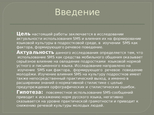 Введение Цель   настоящей работы заключается в исследовании актуальности использования SMS и влияния их на формирование языковой культуры в подростковой среде, в  изучении  SMS как фактора, формирующего речевое поведение. Актуальность   данного исследования определяется тем, что  использование SMS как средства мобильного общения оказывает серьёзное влияние на овладение подростками  языковой нормой устного и письменного языка. Исследование направлено на  изучение  SMS как фактора,  формирующего  речевое  поведение молодёжи. Изучение влияния SMS на культуру подростков имеет также непосредственный практический выход, а именно в расширении знаний о нормативной стилистике с целью предупреждения орфографических и стилистических ошибок. Гипотеза:   повсеместное использование SMS-сообщений приводит к искажению норм русского языка, негативно сказывается на уровне практической грамотности и приводит к снижению речевой культуры молодых людей. 