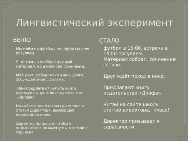 Лингвистический эксперимент БЫЛО сТАЛО футбол в 15.00, встреча в 14.00-погуляем. Материал собрал, сочинение готово. Друг ждёт поход в кино. Предлагают книгу издательства «Дрофа». Читай на сайте школы статью директора,  класс! Директор призывает к серьёзности. Мы идём на футбол, но перед матчем погуляем. Я не только отобрал нужный материал, но и написал сочинение. Мой друг ,собираясь в кино, долго обсуждал анонс фильма.   Нам предлагают купить книгу, которую выпустило издательство  «Дрофа». На сайте нашей школы размещена статья директора, вызвавшая широкий интерес. Директор попросил, чтобы к подготовке к экзамену мы отнеслись серьезно. 
