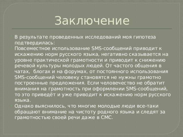 Заключение В результате проведенных исследований моя гипотеза подтвердилась: Повсеместное использование SMS-сообщений приводит к искажению норм русского языка, негативно сказывается на уровне практической грамотности и приводит к снижению речевой культуры молодых людей. От частого общения в чатах, блогах и на форумах, от постоянного использования SMS-сообщений человеку становятся не нужны грамотно построенные предложения. Если человечество не обратит внимания на грамотность при оформлении SMS-сообщений, то это приведёт и уже приводит к искажению норм русского языка. Однако выяснилось, что многие молодые люди все-таки обращают внимание на чистоту родного языка и следят за грамотностью своей речи даже в СМС. 